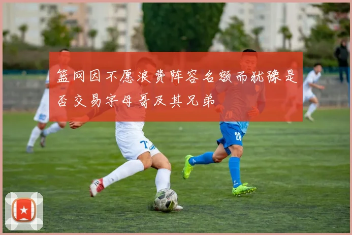 篮网因不愿浪费阵容名额而犹豫是否交易字母哥及其兄弟